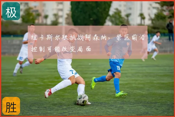 纽卡斯尔联挑战阿森纳，禁区前沿控制可能改变局面